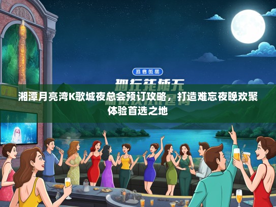 湘潭月亮湾K歌城夜总会预订攻略，打造难忘夜晚欢聚体验首选之地