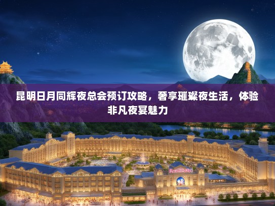 昆明日月同辉夜总会预订攻略，奢享璀璨夜生活，体验非凡夜宴魅力