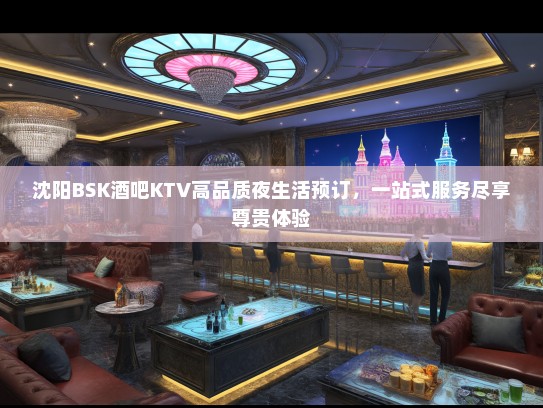 沈阳BSK酒吧KTV高品质夜生活预订，一站式服务尽享尊贵体验