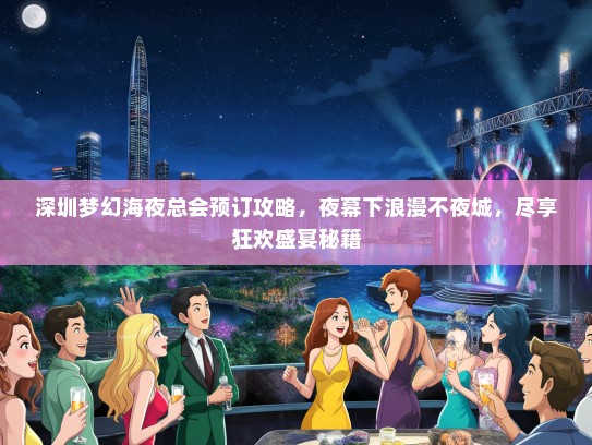 深圳梦幻海夜总会预订攻略，夜幕下浪漫不夜城，尽享狂欢盛宴秘籍