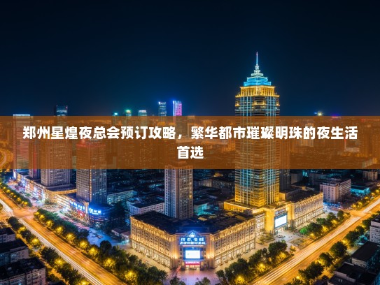 郑州星煌夜总会预订攻略，繁华都市璀璨明珠的夜生活首选