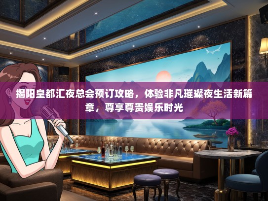 揭阳皇都汇夜总会预订攻略，体验非凡璀璨夜生活新篇章，尊享尊贵娱乐时光