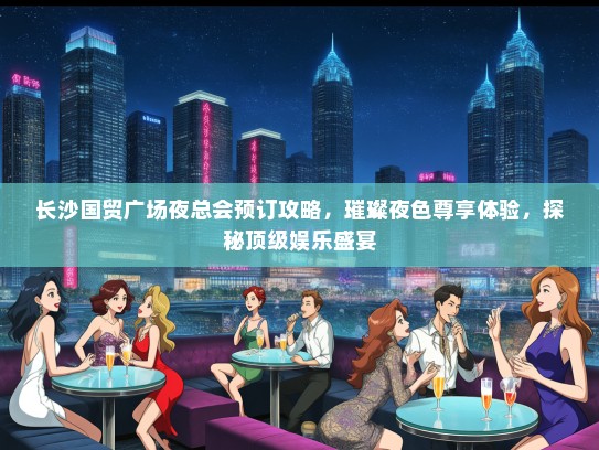长沙国贸广场夜总会预订攻略，璀璨夜色尊享体验，探秘顶级娱乐盛宴
