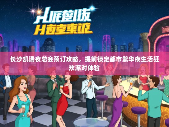长沙凯瑞夜总会预订攻略，提前锁定都市繁华夜生活狂欢派对体验
