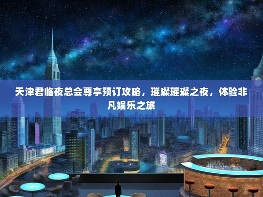 天津君临夜总会尊享预订攻略，璀璨璀璨之夜，体验非凡娱乐之旅