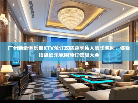 广州新豪俱乐部KTV预订攻略尊享私人豪华包厢，体验顶级娱乐氛围预订信息大全