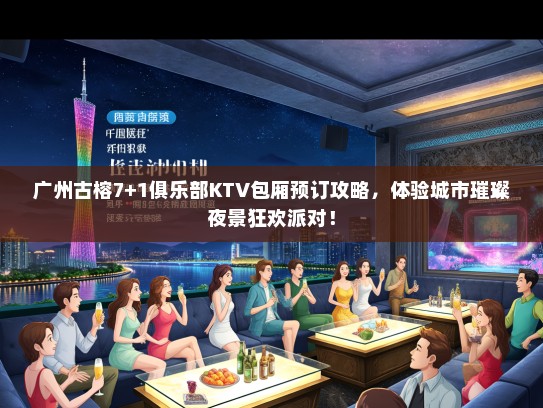 广州古榕7+1俱乐部KTV包厢预订攻略，体验城市璀璨夜景狂欢派对！