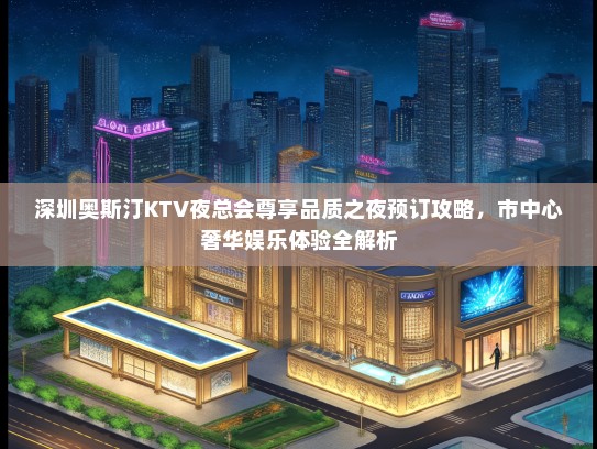 深圳奥斯汀KTV夜总会尊享品质之夜预订攻略，市中心奢华娱乐体验全解析