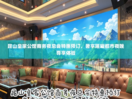 昆山皇家公馆商务夜总会特惠预订，奢享璀璨都市夜晚尊享体验