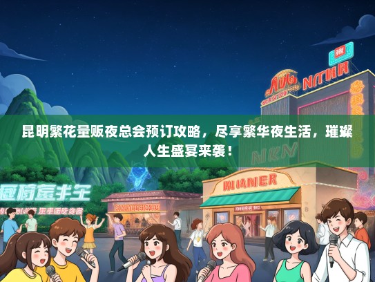 昆明繁花量贩夜总会预订攻略，尽享繁华夜生活，璀璨人生盛宴来袭！