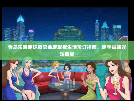 青岛东海明珠夜总会璀璨夜生活预订指南，尽享高端娱乐盛宴