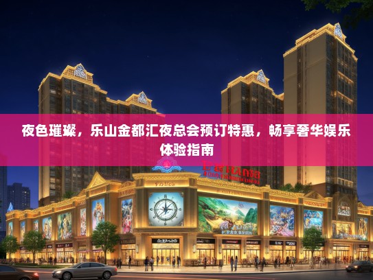 夜色璀璨，乐山金都汇夜总会预订特惠，畅享奢华娱乐体验指南