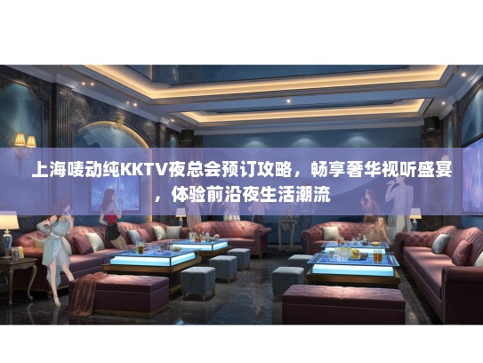 上海唛动纯KKTV夜总会预订攻略，畅享奢华视听盛宴，体验前沿夜生活潮流