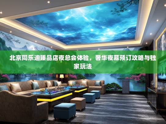 北京同乐迪臻品店夜总会体验，奢华夜幕预订攻略与独家玩法