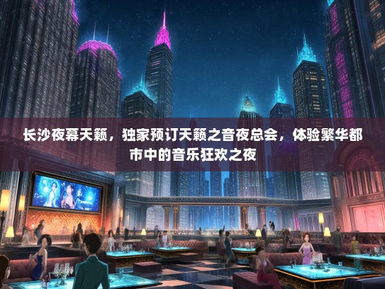 长沙夜幕天籁，独家预订天籁之音夜总会，体验繁华都市中的音乐狂欢之夜
