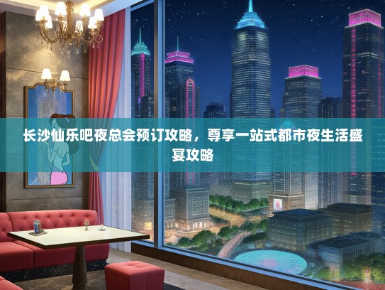 长沙仙乐吧夜总会预订攻略，尊享一站式都市夜生活盛宴攻略