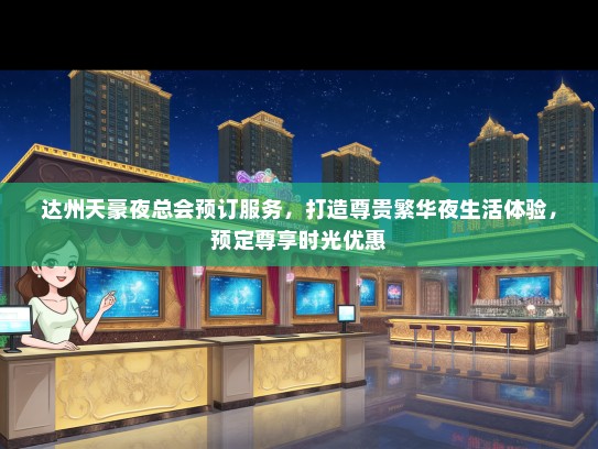 达州天豪夜总会预订服务，打造尊贵繁华夜生活体验，预定尊享时光优惠