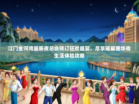 江门金河湾量贩夜总会预订狂欢盛宴，尽享璀璨奢华夜生活体验攻略