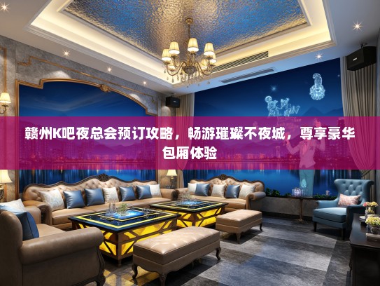 赣州K吧夜总会预订攻略，畅游璀璨不夜城，尊享豪华包厢体验