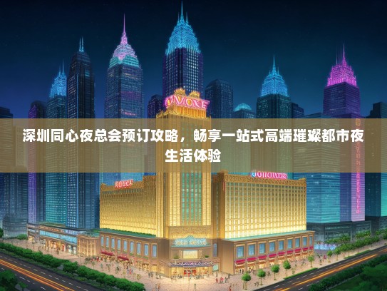 深圳同心夜总会预订攻略，畅享一站式高端璀璨都市夜生活体验