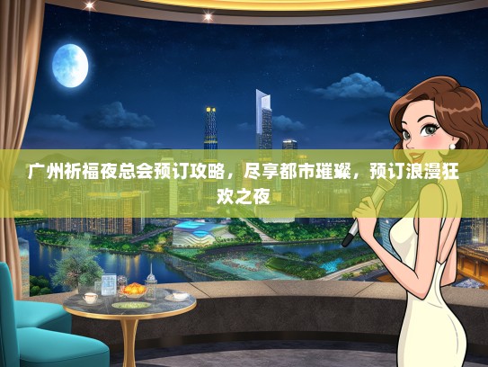 广州祈福夜总会预订攻略，尽享都市璀璨，预订浪漫狂欢之夜