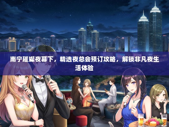 南宁璀璨夜幕下，精选夜总会预订攻略，解锁非凡夜生活体验