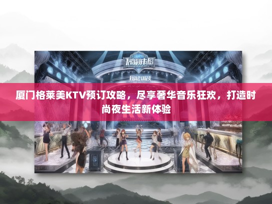 厦门格莱美KTV预订攻略，尽享奢华音乐狂欢，打造时尚夜生活新体验
