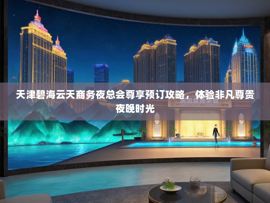 天津碧海云天商务夜总会尊享预订攻略，体验非凡尊贵夜晚时光