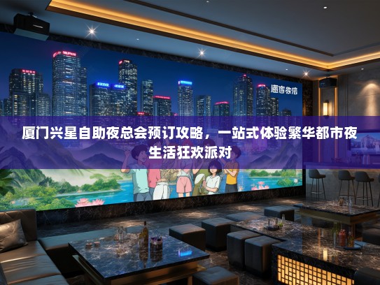 厦门兴星自助夜总会预订攻略，一站式体验繁华都市夜生活狂欢派对