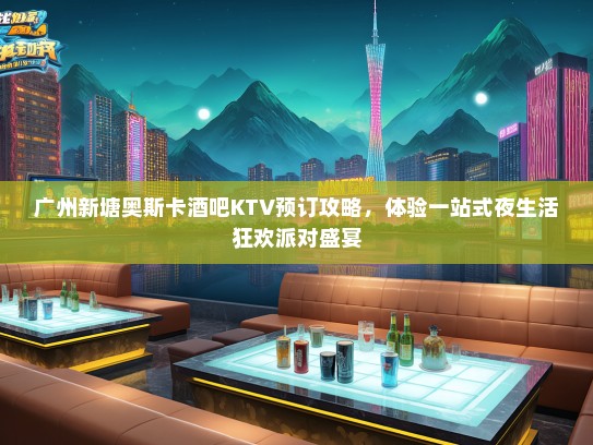 广州新塘奥斯卡酒吧KTV预订攻略，体验一站式夜生活狂欢派对盛宴