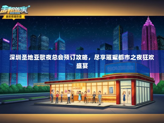 深圳圣地亚歌夜总会预订攻略，尽享璀璨都市之夜狂欢盛宴