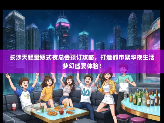 长沙天籁量贩式夜总会预订攻略，打造都市繁华夜生活梦幻盛宴体验！