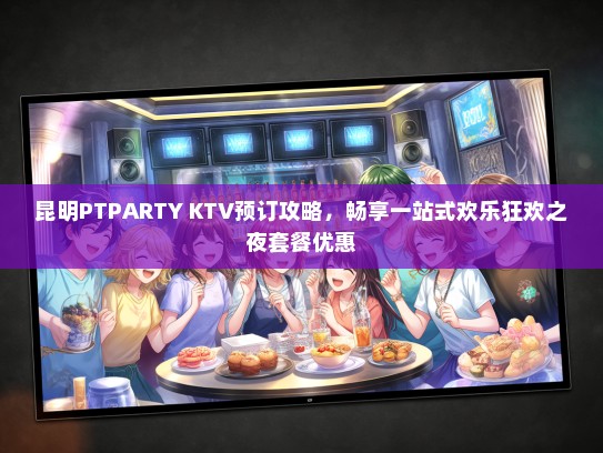 昆明PTPARTY KTV预订攻略，畅享一站式欢乐狂欢之夜套餐优惠