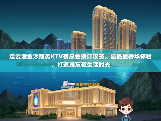 连云港金沙商务KTV夜总会预订攻略，高品质奢华体验，打造难忘夜生活时光