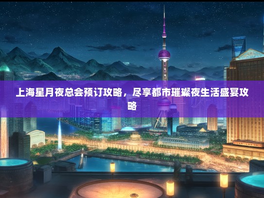 上海星月夜总会预订攻略，尽享都市璀璨夜生活盛宴攻略