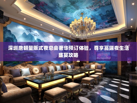 深圳唐朝量贩式夜总会奢华预订体验，尊享高端夜生活盛宴攻略