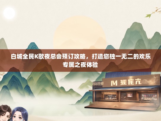 白城全民K歌夜总会预订攻略，打造您独一无二的欢乐专属之夜体验