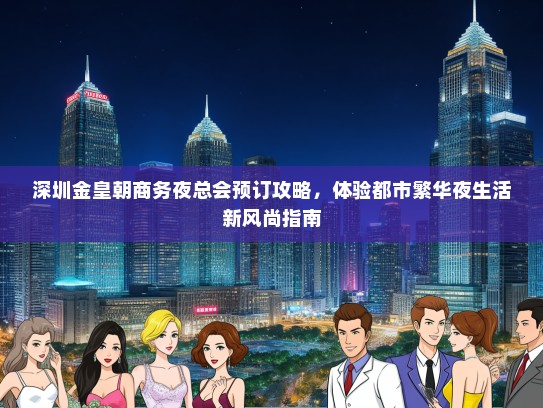 深圳金皇朝商务夜总会预订攻略，体验都市繁华夜生活新风尚指南