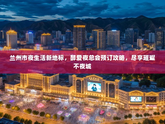 兰州市夜生活新地标，醉爱夜总会预订攻略，尽享璀璨不夜城