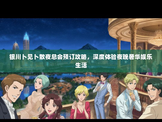 银川卜见卜散夜总会预订攻略，深度体验夜晚奢华娱乐生活