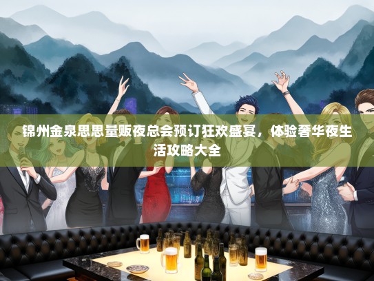 锦州金泉思思量贩夜总会预订狂欢盛宴，体验奢华夜生活攻略大全