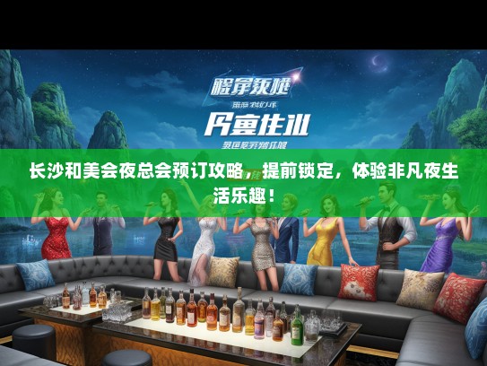 长沙和美会夜总会预订攻略，提前锁定，体验非凡夜生活乐趣！