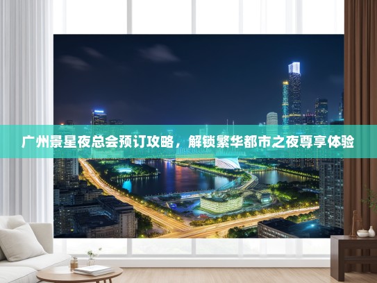 广州景星夜总会预订攻略，解锁繁华都市之夜尊享体验
