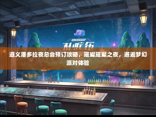 遵义潘多拉夜总会预订攻略，璀璨璀璨之夜，邂逅梦幻派对体验