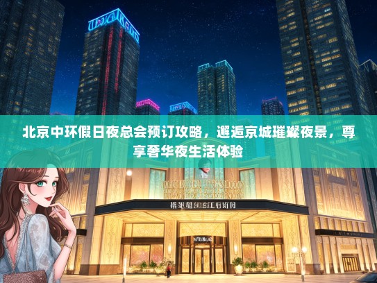 北京中环假日夜总会预订攻略，邂逅京城璀璨夜景，尊享奢华夜生活体验