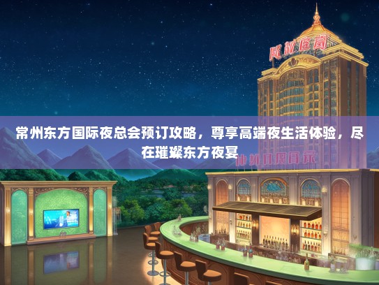 常州东方国际夜总会预订攻略，尊享高端夜生活体验，尽在璀璨东方夜宴