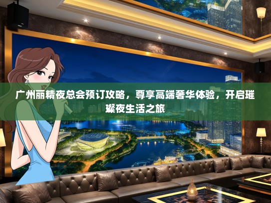 广州丽精夜总会预订攻略，尊享高端奢华体验，开启璀璨夜生活之旅