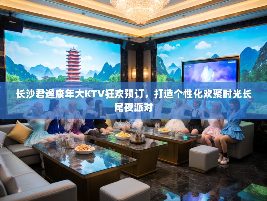 长沙君逸康年大KTV狂欢预订，打造个性化欢聚时光长尾夜派对