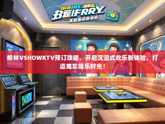 榆林VSHOWKTV预订攻略，开启沉浸式欢乐新体验，打造难忘娱乐时光！