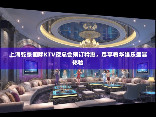 上海乾豪国际KTV夜总会预订特惠，尽享奢华娱乐盛宴体验